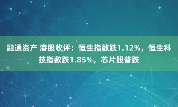 融通资产 港股收评：恒生指数跌1.12%，恒生科技指数跌1.85%，芯片股普跌