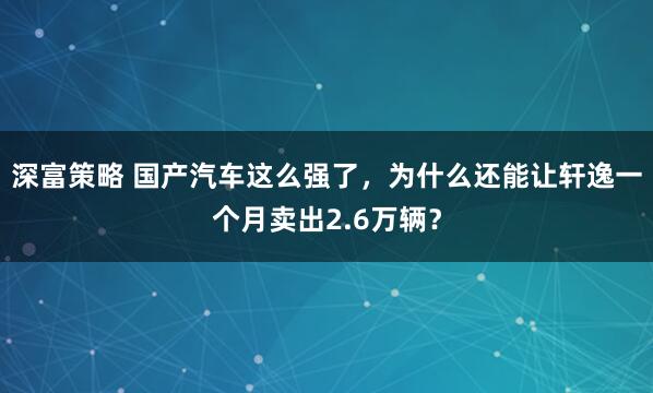 深富策略 国产汽车这么强了，为什么还能让轩逸一个月卖出2.6万辆？