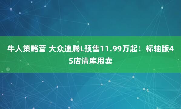 牛人策略营 大众速腾L预售11.99万起！标轴版4S店清库甩卖