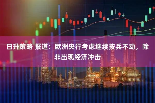 日升策略 报道：欧洲央行考虑继续按兵不动，除非出现经济冲击