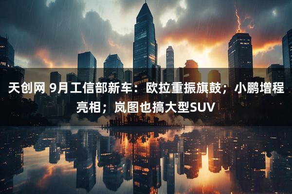 天创网 9月工信部新车：欧拉重振旗鼓；小鹏增程亮相；岚图也搞大型SUV