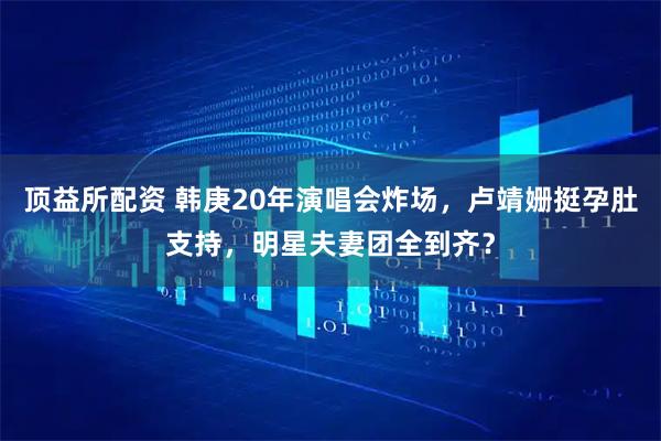 顶益所配资 韩庚20年演唱会炸场，卢靖姗挺孕肚支持，明星夫妻团全到齐？