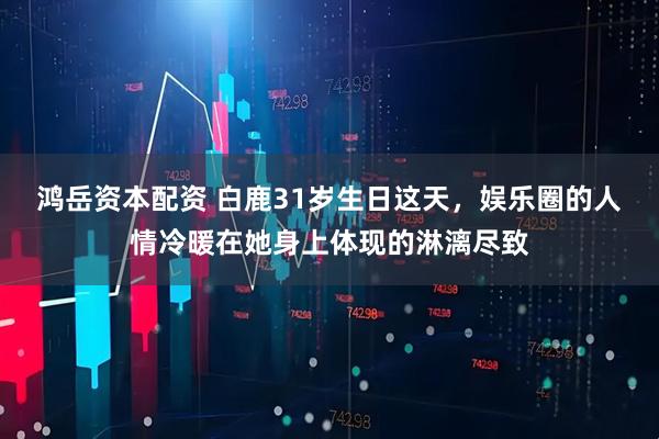 鸿岳资本配资 白鹿31岁生日这天，娱乐圈的人情冷暖在她身上体现的淋漓尽致