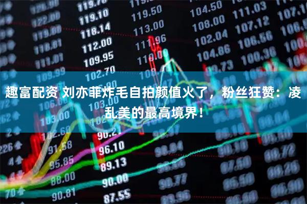 趣富配资 刘亦菲炸毛自拍颜值火了，粉丝狂赞：凌乱美的最高境界！