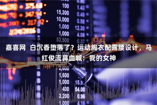 嘉喜网  白沉香堕落了？运动胸衣配露腰设计，马红俊流鼻血喊：我的女神