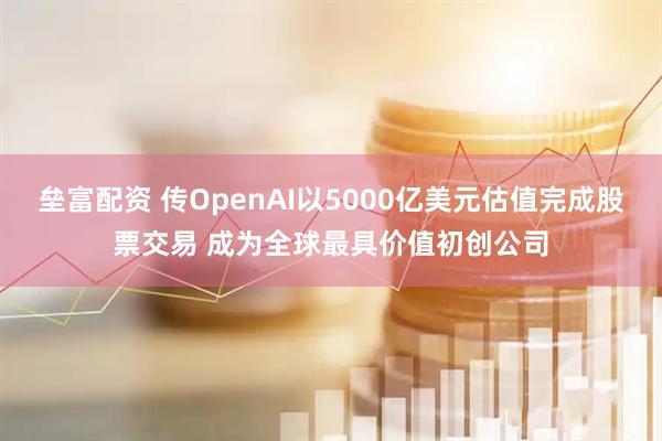 垒富配资 传OpenAI以5000亿美元估值完成股票交易 成为全球最具价值初创公司