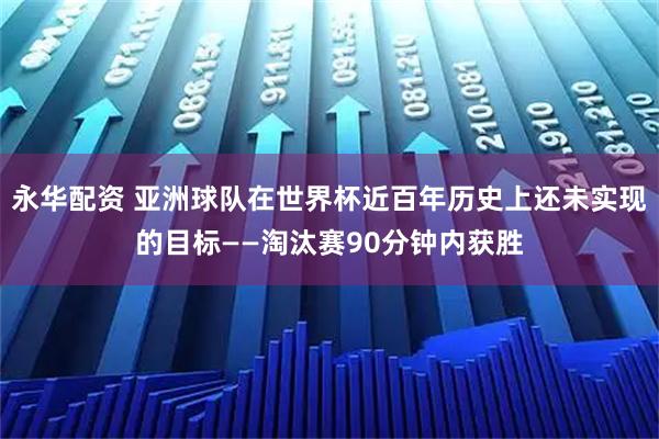永华配资 亚洲球队在世界杯近百年历史上还未实现的目标——淘汰赛90分钟内获胜