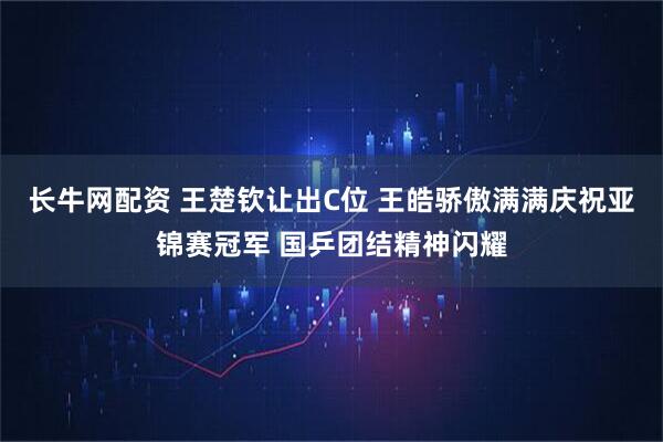 长牛网配资 王楚钦让出C位 王皓骄傲满满庆祝亚锦赛冠军 国乒团结精神闪耀