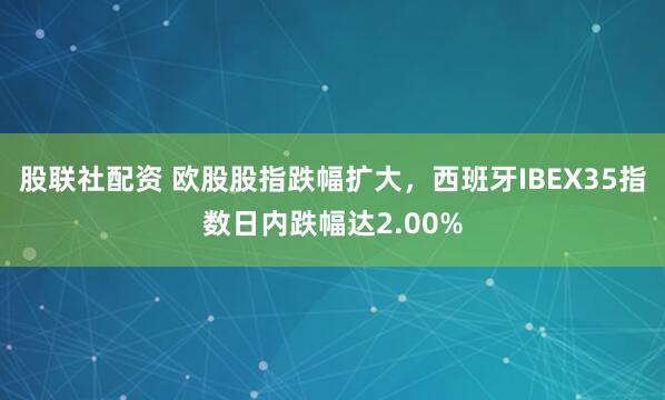 股联社配资 欧股股指跌幅扩大，西班牙IBEX35指数日内跌幅达2.00%