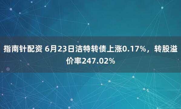 指南针配资 6月23日洁特转债上涨0.17%，转股溢价率247.02%