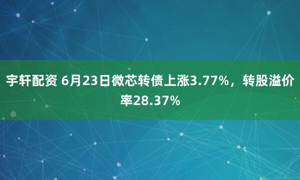 宇轩配资 6月23日微芯转债上涨3.77%，转股溢价率28.37%