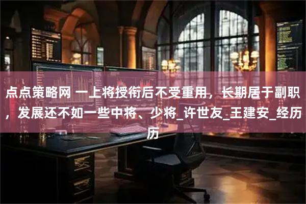 点点策略网 一上将授衔后不受重用，长期居于副职，发展还不如一些中将、少将_许世友_王建安_经历