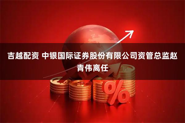 吉越配资 中银国际证券股份有限公司资管总监赵青伟离任