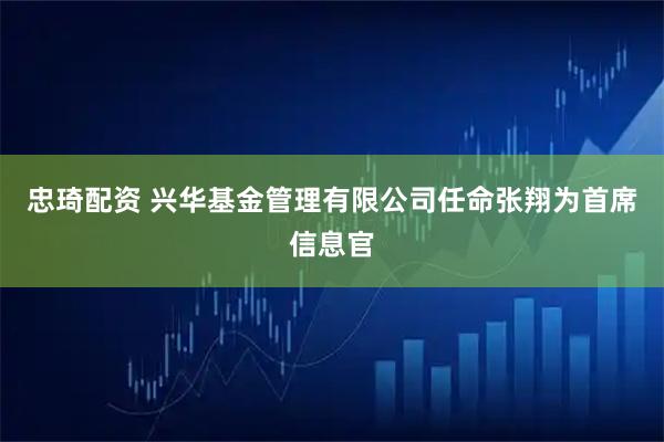 忠琦配资 兴华基金管理有限公司任命张翔为首席信息官