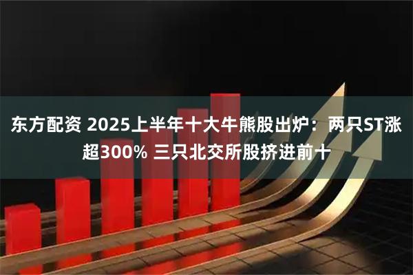 东方配资 2025上半年十大牛熊股出炉：两只ST涨超300% 三只北交所股挤进前十
