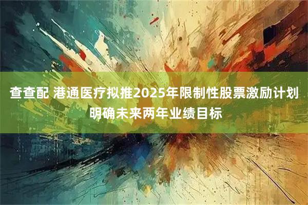 查查配 港通医疗拟推2025年限制性股票激励计划 明确未来两年业绩目标