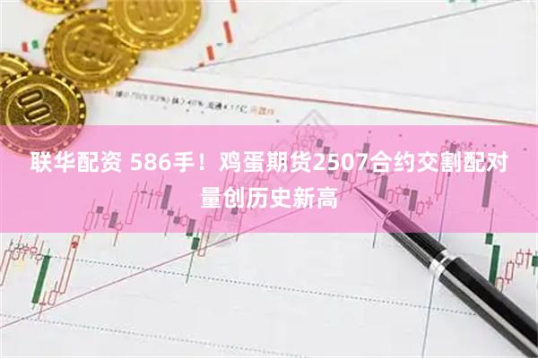 联华配资 586手！鸡蛋期货2507合约交割配对量创历史新高