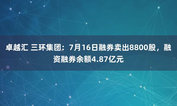 卓越汇 三环集团：7月16日融券卖出8800股，融资融券余额4.87亿元