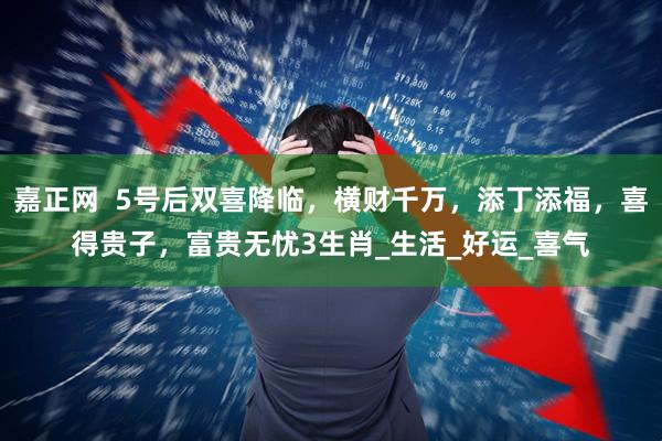 嘉正网  5号后双喜降临，横财千万，添丁添福，喜得贵子，富贵无忧3生肖_生活_好运_喜气