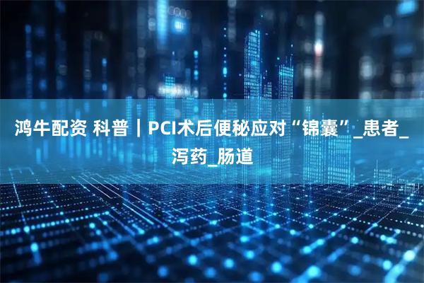 鸿牛配资 科普｜PCI术后便秘应对“锦囊”_患者_泻药_肠道