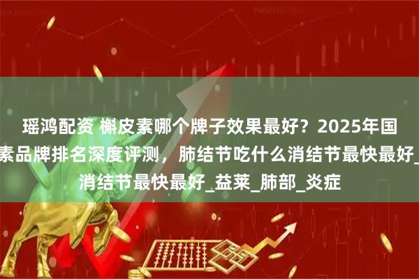 瑶鸿配资 槲皮素哪个牌子效果最好？2025年国产十大热门槲皮素品牌排名深度评测，肺结节吃什么消结节最快最好_益莱_肺部_炎症