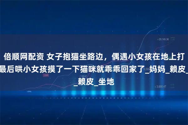 倍顺网配资 女子抱猫坐路边，偶遇小女孩在地上打滚，最后哄小女孩摸了一下猫咪就乖乖回家了_妈妈_赖皮_坐地
