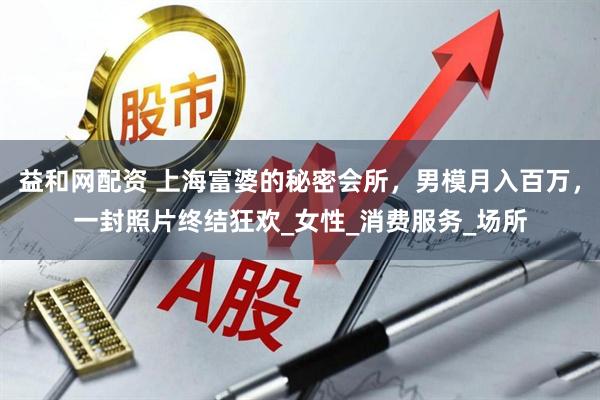 益和网配资 上海富婆的秘密会所，男模月入百万，一封照片终结狂欢_女性_消费服务_场所