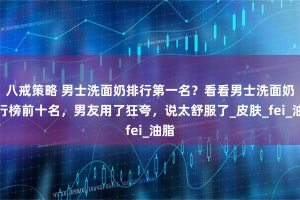 八戒策略 男士洗面奶排行第一名?看看男士洗面奶排行榜前十名,男友用了狂夸,说太舒服了_皮肤_fei_油脂