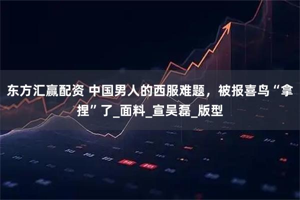 东方汇赢配资 中国男人的西服难题，被报喜鸟“拿捏”了_面料_宣吴磊_版型