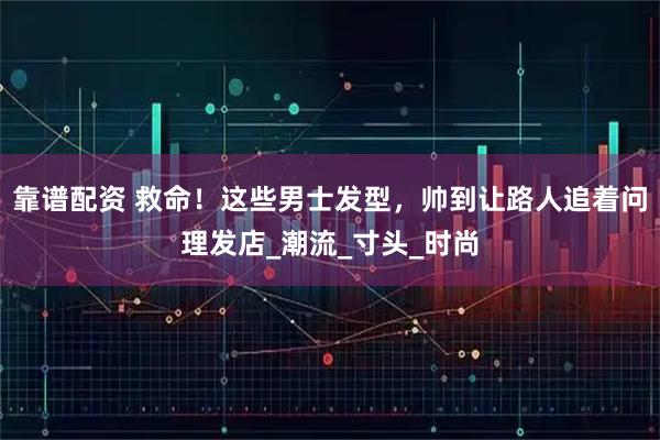 靠谱配资 救命!这些男士发型,帅到让路人追着问理发店_潮流_寸头_时尚