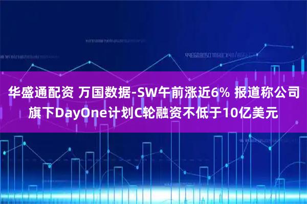 华盛通配资 万国数据-SW午前涨近6% 报道称公司旗下DayOne计划C轮融资不低于10亿美元