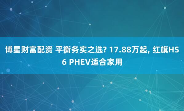 博星财富配资 平衡务实之选? 17.88万起, 红旗HS6 PHEV适合家用