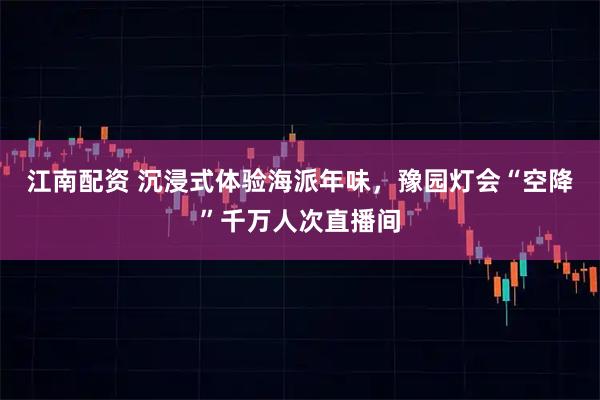 江南配资 沉浸式体验海派年味，豫园灯会“空降”千万人次直播间