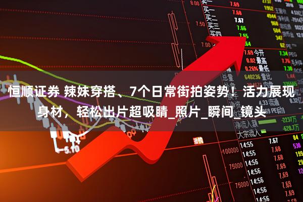 恒顺证券 辣妹穿搭、7个日常街拍姿势!活力展现身材,轻松出片超吸睛_照片_瞬间_镜头