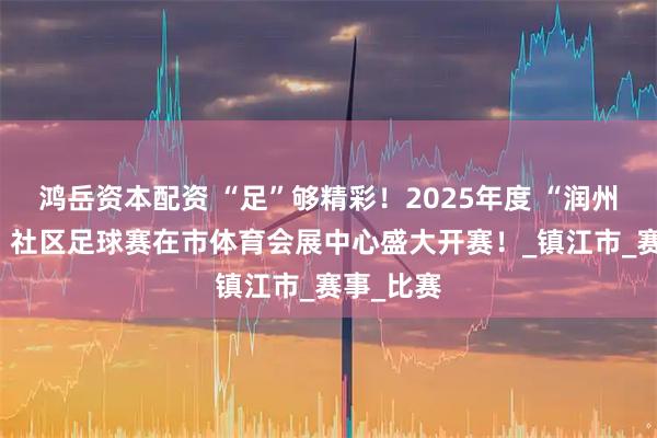 鸿岳资本配资 “足”够精彩！2025年度 “润州明月夜” 社区足球赛在市体育会展中心盛大开赛！_镇江市_赛事_比赛