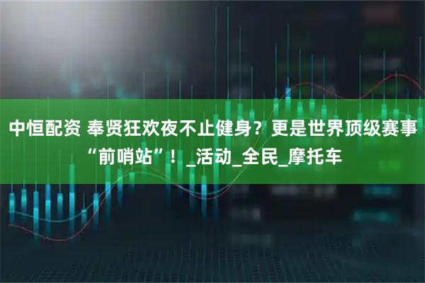 中恒配资 奉贤狂欢夜不止健身？更是世界顶级赛事“前哨站”！_活动_全民_摩托车