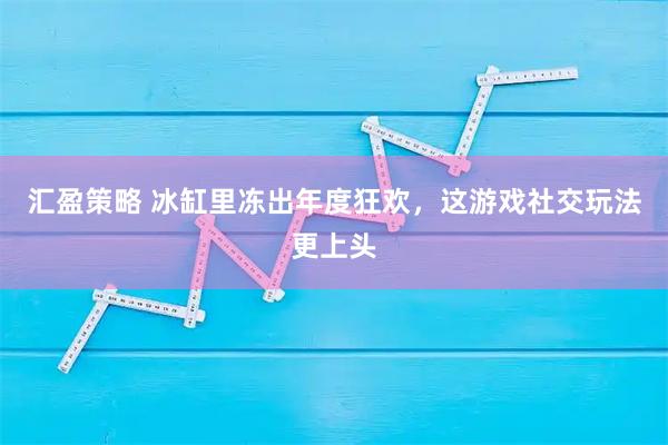 汇盈策略 冰缸里冻出年度狂欢，这游戏社交玩法更上头