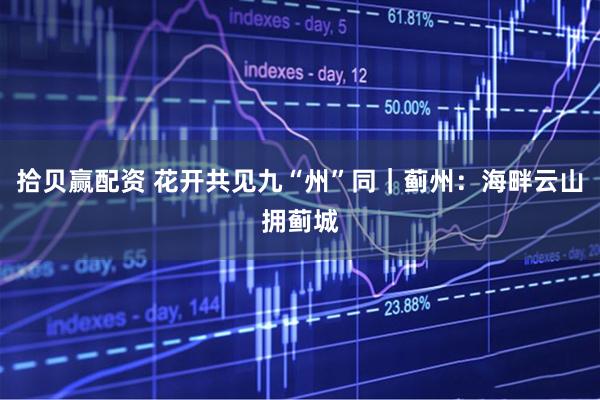 拾贝赢配资 花开共见九“州”同｜蓟州：海畔云山拥蓟城